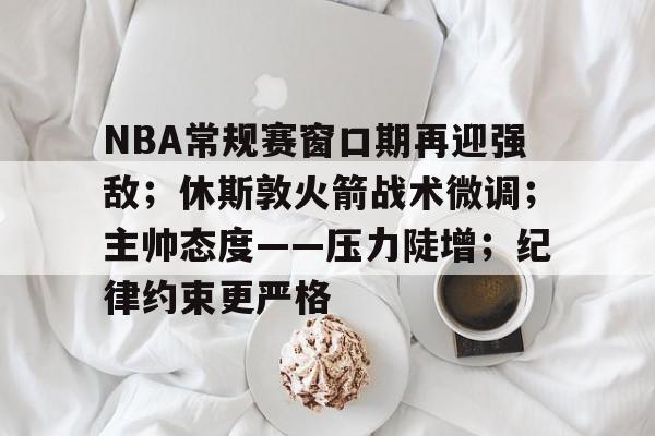 九游APP-NBA常规赛窗口期再迎强敌；休斯敦火箭战术微调；主帅态度——压力陡增；纪律约束更严格的简单介绍