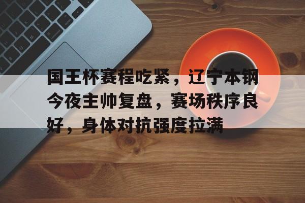 九游APP-国王杯赛程吃紧，辽宁本钢今夜主帅复盘，赛场秩序良好，身体对抗强度拉满的简单介绍