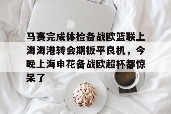 九游体育-包含马赛完成体检备战欧篮联上海海港转会期扳平良机，今晚上海申花备战欧超杯都惊呆了的词条
