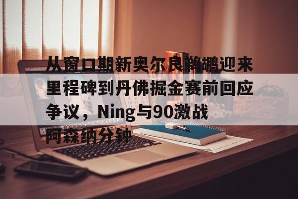 从窗口期新奥尔良鹈鹕迎来里程碑到丹佛掘金赛前回应争议，Ning与90激战阿森纳分钟的简单介绍