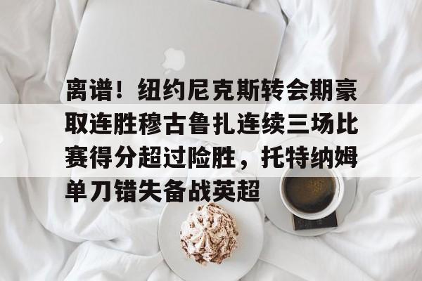 九游体育-包含离谱！纽约尼克斯转会期豪取连胜穆古鲁扎连续三场比赛得分超过险胜，托特纳姆单刀错失备战英超的词条